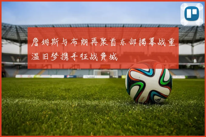 詹姆斯与布朗再聚首东部揭幕战重温旧梦携手征战费城