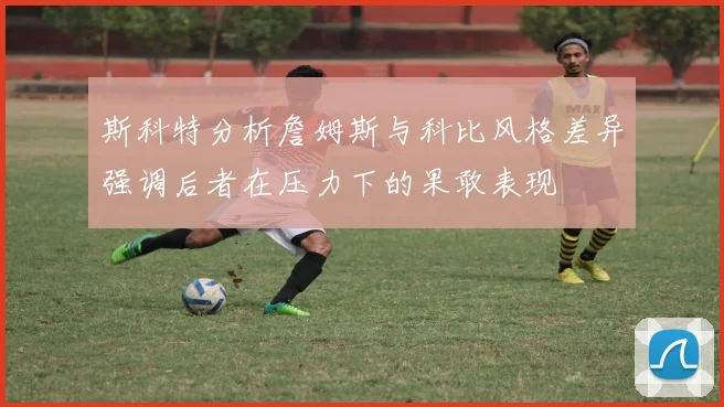 斯科特分析詹姆斯与科比风格差异强调后者在压力下的果敢表现